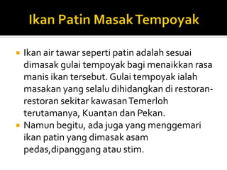  Ikan air tawar seperti patin adalah sesuai
dimasak gulai tempoyak bagi menaikkan rasa
manis ikan tersebut. Gulai tempoyak ialah
masakan yang selalu dihidangkan di restoran-
restoran sekitar kawasanTemerloh
terutamanya, Kuantan dan Pekan.
 Namun begitu, ada juga yang menggemari
ikan patin yang dimasak asam
pedas,dipanggang atau stim.
 