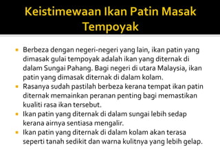  Berbeza dengan negeri-negeri yang lain, ikan patin yang
dimasak gulai tempoyak adalah ikan yang diternak di
dalam Sungai Pahang. Bagi negeri di utara Malaysia, ikan
patin yang dimasak diternak di dalam kolam.
 Rasanya sudah pastilah berbeza kerana tempat ikan patin
diternak memainkan peranan penting bagi memastikan
kualiti rasa ikan tersebut.
 Ikan patin yang diternak di dalam sungai lebih sedap
kerana airnya sentiasa mengalir.
 Ikan patin yang diternak di dalam kolam akan terasa
seperti tanah sedikit dan warna kulitnya yang lebih gelap.
 