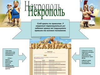 Некрополь Слід грати по правилам. У некрополі переховуються усі забанені гравці які порушували правила та основні положення. 1.Це може спричинити від неправильного спілкування.  2.Гри з одного комп'ютера багатьма іншими гравцями без попередження адмінів. 3.Просити когось переслати ресурси собі задля збагачення без повернення через 48год. 4.Міняти назву альянсу без попередження. 