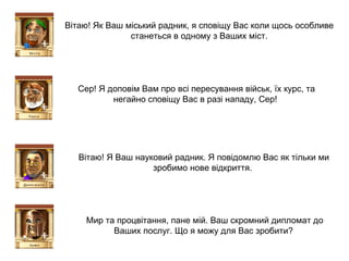 Вітаю! Як Ваш міський радник, я сповіщу Вас коли щось особливе станеться в одному з Ваших міст. Сер! Я доповім Вам про всі пересування військ, їх курс, та негайно сповіщу Вас в разі нападу, Сер!  Вітаю! Я Ваш науковий радник. Я повідомлю Вас як тільки ми зробимо нове відкриття.  Мир та процвітання, пане мій. Ваш скромний дипломат до Ваших послуг. Що я можу для Вас зробити?  