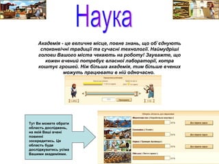 Наука Академія - це величне місце, повне знань, що об`єднують споконвічні традиції та сучасні технології. Наймудріші голови Вашого міста чекають на роботу! Зауважте, що кожен вчений потребує власної лабораторії, котра коштує грошей. Ніж більша академія, тим більше вчених можуть працювати в ній одночасно.   Тут Ви можете обрати область досліджень, на якій Ваші вчені повинні зосередитись. Ця область буде досліджуватись усіма Вашими академіями.  
