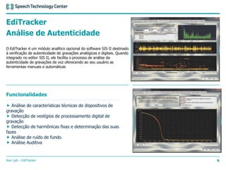 Ikar Lab – EdiTracker 6
EdiTracker
Análise de Autenticidade
O EdiTracker é um módulo analítico opcional do software SIS II destinado
à verificação de autenticidade de gravações analógicas e digitais. Quando
integrado no editor SIS II, ele facilita o processo de análise da
autenticidade de gravações de voz oferecendo ao seu usuário as
ferramentas manuais e automáticas
Funcionalidades
 Análise de características técnicas de dispositivos de
gravação
 Detecção de vestígios de processamento digital de
gravação
 Detecção de harmônicas fixas e determinação das suas
fazes
 Análise de ruído de fundo
 Análise Auditiva
 