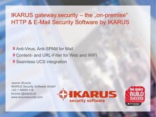 IKARUS gateway.security – the „on-premise“
HTTP & E-Mail Security Software by IKARUS
Anti-Virus, Anti-SPAM for Mail
Content- and URL-Filter for Web and WIFI
Seamless UCS integration
Jasmin Brucha
IKARUS Security Software GmbH
+43 1 58995-116
brucha.j@ikarus.at
www.ikarussecurity.com
 