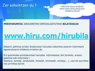 Zer eskaintzen du ?

“Bihar hilko bazina bezala bizi.
Betiko biziko bazina bezala ikasi”
(Mahatma Ghandi)

PRESTAKUNTZA JARDUERETAN ESPEZIALIZATUTAKO BILATZAILEA

Edozein jakintza arloko ikaskuntzari buruzko eskaintza osoaren informazio
eguneratuaren bilaketa errazten du.
Era guztietako prestakuntzari buruzko informazioa; bai formala, arautu
gabekoa edo informala (
ikastaro, lantegi, jardunaldi, hitzaldi, mintzaldi, mintegi...) ; aurrez-aurrekoa
eta urritikoa barne.

 