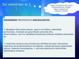Zer eskaintzen du ?

“Esadazu eta ahaztuko zait, erakutsi
eta gogoratuko dut, tartekatu
nazazu eta ikasiko dut”
(Benjamin Franklin)

DOHAINEZKO PRESTAKUNTZA-AHOLKULARITZA

 Banakako elkarrizketa batean, egoera eta helburu ezberdinak
(pertsonalak, lanekoak eta gizartekoak) aztertuko dira.
Honen arabera, neurrira egindako prestakuntza ekintzen ibilbidea diseinatuko
da.

 Ikaskuntza jarduera edo prestakuntza ibilbideei buruzko informazioa
eskaintzen da (profesionaltasun ziurtagiriak, lanbide gaitasuna egiaztatzeko
egitura, ikasketen homologazioa…) pertsona bakoitzaren beharrekiko
egokitzapena ikuskatuz.

 