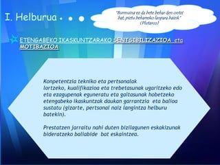 I. Helburua

“Burmuina ez da bete behar den ontzi
bat, piztu beharreko lanpara baizik”
(Plutarco)

ETENGABEKO IKASKUNTZARAKO SENTSIBILIZAZIOA eta
MOTIBAZIOA

Konpetentzia tekniko eta pertsonalak
lortzeko, kualifikazioa eta trebetasunak ugaritzeko edo
eta ezagupenak eguneratu eta gaitasunak hobetzeko
etengabeko ikaskuntzak daukan garrantzia eta balioa
sustatu (gizarte, pertsonal naiz langintza helburu
batekin).
Prestatzen jarraitu nahi duten bizilagunen eskakizunak
bideratzeko baliabide bat eskaintzea.

 