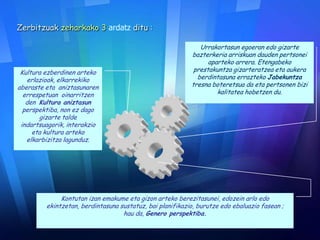 Zerbitzuak zeharkako 3 ardatz ditu :

Kultura ezberdinen arteko
erlazioak, elkarrekiko
aberaste eta aniztasunaren
errespetuan oinarritzen
den Kultura aniztasun
perspektiba, non ez dago
gizarte talde
indartsuagorik, interakzio
eta kultura arteko
elkarbizitza lagunduz.

Urrakortasun egoeran edo gizarte
bazterkeria arriskuan dauden pertsonei
aparteko arrera. Etengabeko
prestakuntza gizarteratzea eta aukera
berdintasuna errazteko Jabekuntza
tresna boteretsua da eta pertsonen bizi
kalitatea hobetzen du.

Kontutan izan emakume eta gizon arteko berezitasunei, edozein arlo edo
ekintzetan, berdintasuna sustatuz, bai planifikazio, burutze edo ebaluazio fasean ;
hau da, Genero perspektiba.

 