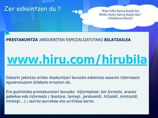 Zer eskaintzen du ?
PRESTAKUNTZA JARDUERETAN ESPEZIALIZATUTAKO BILATZAILEA
Edozein jakintza arloko ikaskuntzari buruzko eskaintza osoaren informazio
eguneratuaren bilaketa errazten du.
Era guztietako prestakuntzari buruzko informazioa; bai formala, arautu
gabekoa edo informala ( ikastaro, lantegi, jardunaldi, hitzaldi, mintzaldi,
mintegi...) ; aurrez-aurrekoa eta urritikoa barne.
“Bihar hilko bazina bezala bizi.
Betiko biziko bazina bezala ikasi”
(Mahatma Ghandi)
 