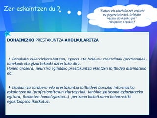 DOHAINEZKO PRESTAKUNTZA-AHOLKULARITZA
 Banakako elkarrizketa batean, egoera eta helburu ezberdinak (pertsonalak,
lanekoak eta gizartekoak) aztertuko dira.
Honen arabera, neurrira egindako prestakuntza ekintzen ibilbidea diseinatuko
da.
 Ikaskuntza jarduera edo prestakuntza ibilbideei buruzko informazioa
eskaintzen da (profesionaltasun ziurtagiriak, lanbide gaitasuna egiaztatzeko
egitura, ikasketen homologazioa…) pertsona bakoitzaren beharrekiko
egokitzapena ikuskatuz.
“Esadazu eta ahaztuko zait, erakutsi
eta gogoratuko dut, tartekatu
nazazu eta ikasiko dut”
(Benjamin Franklin)
Zer eskaintzen du ?
 