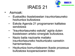 IRAES 21
•   Asmoak:
    – Euskadiko ikastetxeetan iraunkortasuneko
      hezkuntza bultzatzea
    – Eskola Agenda 21 programaren kalitatea
      sendotzea
    – “Iraunkortasuneko eskola” agiria duten
      ikastetxeen arteko sinergiak bultzatzea.
    – Nazio baita nazioarte mailako
      iraunkortasuneko hezkuntzako sareekin
      harremantzea.
    – Hezkuntza komunitatearen ikaste prozesua
      bultzatzea kooperazioaren bidez
 