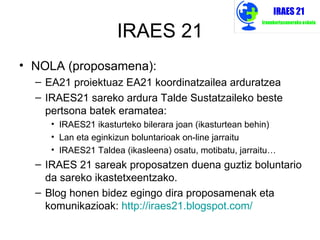 IRAES 21
• NOLA (proposamena):
  – EA21 proiektuaz EA21 koordinatzailea arduratzea
  – IRAES21 sareko ardura Talde Sustatzaileko beste
    pertsona batek eramatea:
     • IRAES21 ikasturteko bilerara joan (ikasturtean behin)
     • Lan eta eginkizun boluntarioak on-line jarraitu
     • IRAES21 Taldea (ikasleena) osatu, motibatu, jarraitu…
  – IRAES 21 sareak proposatzen duena guztiz boluntario
    da sareko ikastetxeentzako.
  – Blog honen bidez egingo dira proposamenak eta
    komunikazioak: http://iraes21.blogspot.com/
 