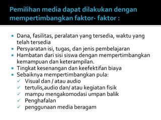 Dana, fasilitas, peralatan yang tersedia, waktu yang
telah tersedia
 Persyaratan isi, tugas, dan jenis pembelajaran
 Hambatan dari sisi siswa dengan mempertimbangkan
kemampuan dan keterampilan.
 Tingkat kesenangan dan keefektifan biaya
 Sebaiknya mempertimbangkan pula:
 Visual dan / atau audio
 tertulis,audio dan/ atau kegiatan fisik
 mampu mengakomodasi umpan balik
 Penghafalan
 penggunaan media beragam
 