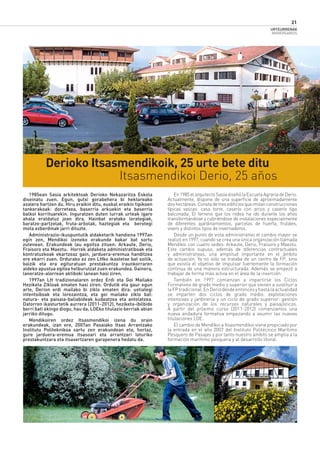 URTEURRENAK
ANIVERSARIOS
21
En1985elarquitectoSasiadiseñólaEscuelaAgrariadeDerio.
Actualmente, dispone de una superﬁcie de aproximadamente
doshectáreas.Constadetresediﬁciosqueimitanconstrucciones
típicas vascas: casa torre, caserío con arcos y caserío tipo
balconada. El terreno que los rodea ha ido durante los años
transformándose y cubriéndose de instalaciones especialmente
de diferentes ajardinamientos, parcelas de huerta, frutales,
vivero y distintos tipos de invernaderos.
Desde un punto de vista administrativo el cambio mayor se
realizó en 1997, cuando se crea una única organización llamada
Mendikoi con cuatro sedes: Arkaute, Derio, Fraisoro y Maeztu.
Este cambio supuso, además de diferencias contractuales
y administrativas, una amplitud importante en el ámbito
de actuación. Ya no sólo se trataba de un centro de FP, sino
que existía el objetivo de impulsar fuertemente la formación
continua de una manera estructurada. Además se empezó a
trabajar de forma más activa en el área de la inserción.
También en 1997 comienzan a impartirse los Ciclos
Formativos de grado medio y superior que vienen a sustituir a
laFPtradicional.EnDeriodesdeentoncesyhastalaactualidad
se imparten dos ciclos de grado medio: explotaciones
intensivas y jardinería y un ciclo de grado superior: gestión
y organización de los recursos naturales y paisajísticos.
A partir del próximo curso (2011-2012) comenzamos una
nueva andadura formativa empezando a asumir las nuevas
titulaciones LOE.
El cambio de Mendikoi a Itsasmendikoi viene propiciado por
la entrada en el año 2007 del Instituto Politécnico Marítimo
Pesquero de Pasajes y por tanto nuestro ámbito se amplia a la
formación marítimo pesquera y al desarrollo litoral.
1985ean Sasia arkitektoak Derioko Nekazaritza Eskola
diseinatu zuen. Egun, gutxi gorabehera bi hektareako
azalera hartzen du. Hiru eraikin ditu, euskal eraikin tipikoen
tankerakoak: dorretxea, baserria arkuekin eta baserria
balkoi korrituarekin. Inguratzen duten lurrak urteak igaro
ahala eraldatuz joan dira. Hainbat eratako lorategiak,
baratze-partzelak, fruta-arbolak, haztegiak eta berotegi
mota ezberdinak jarri dituzte.
Administrazio-ikuspuntutik aldaketarik handiena 1997an
egin zen, Mendikoi izeneko erakunde bakar bat sortu
zutenean. Erakundeak lau egoitza zituen: Arkaute, Derio,
Fraisoro eta Maeztu. Horrek aldaketa administratiboak eta
kontratuzkoak ekartzeaz gain, jarduera-eremua handitzea
ere ekarri zuen. Ordurako ez zen LHko ikastetxe bat soilik,
baizik eta era egituratuan prestakuntza iraunkorraren
aldeko apustua egitea helburutzat zuen erakundea. Gainera,
laneratze-alorrean aktiboki lanean hasi ziren.
1997an LH tradizionalaren ordez Erdi eta Goi Mailako
Heziketa Zikloak ematen hasi ziren. Ordutik eta gaur egun
arte, Derion erdi mailako bi ziklo ematen dira: ustiategi
intentsiboak eta lorezaintza, eta goi mailako ziklo bat:
natura- eta paisaia-baliabideak kudeatzea eta antolatzea.
Datorren ikasturtetik aurrera (2011-2012), heziketa-ibilbide
berri bati ekingo diogu, hau da, LOEko titulazio berriak abian
jarriko ditugu.
Mendikoiren ordez Itsasmendikoi izena du orain
erakundeak, izan ere, 2007an Pasaiako Itsas Arrantzako
Institutu Politeknikoa sartu zen erakundean eta, hortaz,
gure jarduera-eremua itsasoari eta arrantzari loturiko
prestakuntzara eta itsasertzaren garapenera hedatu da.
Itsasmendikoi Derio, 25 años
Derioko Itsasmendikoik, 25 urte bete ditu
Itsasmendikoi-Derio
 