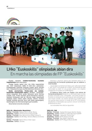 SKILL 04 – Mekatronika- Mecatrónica
Saritua - Premiado: Nekane Nieto y Ander Bonzo
Ikastetxea - Centro: IEFPS Armeria Eskola GLHBI
Saritua - Premiado: Aitor Bereciartua y Mikel Zubiaurre
Ikastetxea - Centro: IES (IIT) Maq.-Herram./Makina-Erreminta
(BTI) BHI
Saritua - Premiado: Xabier Pérez e Iñaki López
Ikastetxea - Centro: Zaraobe
SKILL 05 – CAD
Saritua - Premiado: Gaizka Dominguez Ayerbe, Gaizka
Ikastetxea - Centro: CPEIPS La Salle-Berrozpe HLBHIP
Saritua - Premiado: Alexander Huerta Diez
Ikastetxea - Centro: IEFPS Bidasoa GLHBI
Saritua - Premiado: Ibai Zabalo Legorburu.
Ikastetxea - Centro: IEFPS Miguel Altuna GLHBI
LHko“Euskoskills”olinpiadakabiandira
EnmarchalasolimpiadasdeFP“Euskoskills”
Euskal ikasleek lanbide-heziketako munduko
txapelketetan hartu dute parte.
Probak faseka egiten dira, eta LHko espezialitate
edo “skill” bakoitzean –EAEn 14 skill dira– autonomia-
erkidegoetako ﬁnalistek Estatuko proban parte hartuko
dute. Irabazleak Europan eta Worldskillean lehiatuko dira.
Eusko Jaurlaritzak, Tknika-rekin eta lanbide-
heziketako ikastetxeekin batera, 2010ean, “olinpiadak”
izenez ezagutzen diren proba batzuetan parte hartzea
erabaki zuen. Proba horietan parte-hartzearen bitartez,
ikasleak motibatzea nahi da. Horrela, bada, ikastetxeek
probetan ateak irekita izaten dituzte, LHaren mundua
lanbide heziketa gertutik ikusi nahi duten gazteengana,
ikasleengana eta interesatuengana gerturatzeko.
Hona hemen lorturiko emaitzak:
Alumnas y alumnos vascos han tomando parte en los
campeonatos de formación profesional que se celebran a
nivel mundial.
Las pruebas se realizan por fases y por cada especialidad
o “skill” de FP –en Euskadi son 14 skills– los ﬁnalistas de cada
comunidad se miden en una prueba estatal y los elegidos
competirán en Europa y en el Worldskills.
El Gobierno Vasco, junto con Tknika y los centros de
formación profesional decidieron, en 2010, participar en estas
pruebas conocidas como “olimpiadas”. Con estas pruebas se
fomenta la motivación de la participación del alumnado y en
este mismo sentido los centros durante las pruebas abren
sus puertas para acercar el mundo de la FP a los jóvenes,
estudiantes e interesados que quieran conocer la formación
profesional de cerca.
Los resultados han sido los siguientes:
EUSKOSKILLS
40
 