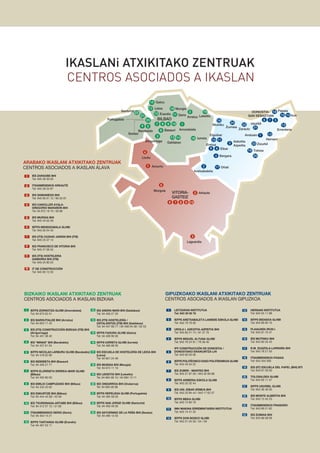 CENTROS ASOCIADOS A IKASLAN
IKASLANi ATXIKITAKO ZENTRUAK
IEFPS ZORNOTZA GLHBI (Amorebieta)
Tel: 94 673 02 51
IES BARRUTIALDE BHI (Arratzu)
Tel: 94 625 11 43
IES (ITS) CONSTRUCCIîN BIZKAIA (ITB) BHI
(Arrigorriaga)
Tel: 94 401 38 40
IES ÒMINASÓ BHI (Barakaldo)
Tel: 94 437 61 04
IEFPS NICOLAS LARBURU GLHBI (Barakaldo)
Tel: 94 418 02 66
IES BIDEBIETA BHI (Basauri)
Tel: 94 426 27 77
IEFPS ELORRIETA ERREKA-MARI GLHBI
(Bilbao)
Tel: 94 402 80 00
IES EMILIO CAMPUZANO BHI (Bilbao)
Tel: 94 433 33 05
IES ESKURTZE BHI (Bilbao)
Tel: 94 444 44 08 / 43 58
IES TXURDINAGA-ARTABE BHI (Bilbao)
Tel: 94 412 57 12 / 31 60
ITSASMENDIKOI DERIO (Derio)
Tel: 94 454 14 21
IEFPS TARTANGA GLHBI (Erandio)
Tel: 94 467 53 11
IES ANDRA MARI BHI (Galdakao)
Tel: 94 456 27 20
IES (ITS) HOSTELERêA /
OSTALARITZA (ITB) BHI (Galdakao)
Tel: 94 457 60 77 / 94 456 04 58 / 02 53
IEFPS FADURA GLHBI (Getxo)
Tel: 94 406 90 00
IEFPS IURRETA GLHBI (Iurreta)
Tel: 94 466 88 00
IES ESCUELA DE HOSTELERêA DE LEIOA BHI
(Leioa)
Tel: 94 601 24 46
IES MUNGIA BHI (Mungia)
Tel: 94 674 11 10
IES LEKEITIO BHI (Lekeitio)
Tel: 94 684 09 10 / 94 684 13 11
IES ONDARROA BHI (Ondarroa)
Tel: 94 683 00 98
IEFPS REPELEGA GLHBI (Portugalete)
Tel: 94 495 59 03
IEFPS SAN JORGE GLHBI (Santurtzi)
Tel: 94 400 49 30
IES SATURNINO DE LA PE„A BHI (Sestao)
Tel: 94 496 13 55
LEITZARAN INSTITUTUA
Tel: 943 30 00 78
IEFPS ARETXABALETA LANBIDE ESKOLA GLHBI
Tel: 943 79 79 00
UROLA I. AZKOITIA-AZPEITIA BHI
Tel: 943 85 21 74 / 81 37 70
IEFPS MIGUEL ALTUNA GLHBI
Tel: 943 76 24 91 / 76 38 40
IFP CONSTRUCCIîN DE DONOSTIA /
DONOSTIAKO ERAIKUNTZA LHI
Tel: 943 00 05 00
IEFPS POLITƒCNICO EASO POLITEKNIKOA GLHBI
Tel: 943 45 54 22
IES ZUBIRI - MANTEO BHI
Tel: 943 27 87 00 / 943 32 60 88
IEFPS ARMERIA ESKOLA GLHBI
Tel: 943 20 32 44
IES UNI. EIBAR-ERMUA BHI
Tel: 943 20 84 44 / 943 17 62 57
IEFPS MEKA GLHBI
Tel: 943 74 80 19
IMH MAKINA ERREMINTAREN INSTITUTUA
Tel: 943 74 41 32
IEFPS DON BOSCO GLHBI
Tel: 943 51 04 50 / 54 / 58
HERNANI INSTITUTUA
Tel: 943 55 11 88
IEFPS BIDASOA GLHBI
Tel: 943 66 60 10
PLAIAUNDI-IRUN I.
Tel: 943 61 75 47
IES MUTRIKU BHI
Tel: 943 60 35 45
R.M. ZUAZOLA-LARRA„A BHI
Tel: 943 78 21 50
ITSASMENDIKOI-PASAIA
Tel: 943 404 005
IES (IIT) ESCUELA DEL PAPEL (BHI) BTI
Tel: 943 67 29 00
TOLOSALDEA GLHBI
Tel: 943 65 11 47
IEFPS USURBIL GLHBI
Tel: 943 36 46 00
IES MONTE ALBERTIA BHI
Tel: 943 13 42 23
ITSASMENDIKOI FRAISORO
Tel: 943 69 21 62
IES ZUMAIA BHI
Tel: 943 86 08 09
1
2
3
4
5
6
7
8
9
10
11
13
14
15
16
17
18
19
20
21
22
BILBAO
192
Arratzu
1
Amorebieta
16 Iurreta13
Galdakao
6 Basauri
107 8 9
12 Erandio
17 Leioa
15 Getxo
18 Mungia
23
21
22
Sestao
Portugalete
Santurtzi
3
5
14
4
11 Derio Lekeitio
Aretxabaleta
Errenteria
DONOSTIA-
SAN SEBASTIAN
56 7
1415
12
13
21
Hernani
Usurbil22
Zarautz
24
Zumaia
16
Mutriku
10 11
Elgoibar
9 8
Ermua
Eibar
3
Azkoitia
Azpeitia
19
20
Tolosa
4 Bergara
17 Oñati2
23 Zizurkil
Irun
Pasaia18
VITORIA-
GASTEIZ
3
Laguardia
7 8 96
5
Murguía
Amurrio
10
2
1
Arkaute
4
Llodio
23
1
2
3
4
5
6
7
8
9
10
11
12
13
14
15
16
17
18
19
20
21
22
23
1 IES ZARAOBE BHI
Tel: 945 39 30 00
ITSASMENDIKOI ARKAUTE
Tel: 945 28 53 87
IES SAMANIEGO BHI
Tel: 945 60 01 12 / 60 02 81
IES CANCILLER AYALA-
GREGORIO MARA„îN BHI
Tel: 94 672 18 70 / 00 86
IES MURGIA BHI
Tel: 945 43 02 28
IEFPS MENDIZABALA GLHBI
Tel: 945 00 04 40
IES (ITS) CIUDAD JARDIN BHI (ITB)
Tel: 945 23 37 14
IES FRANCISCO DE VITORIA BHI
Tel: 945 27 06 55
IES (ITS) HOSTELERIA
GAMARRA BHI (ITB)
Tel: 945 25 80 25
IT DE CONSTRUCCIîN
Tel: 945 00 12 00
2
3
4
5
6
Arrigorriaga
Barakaldo
Andoain 1
7
8
9
10
24
12
ARABAKO IKASLANI ATXIKITAKO ZENTRUAK
CENTROS ASOCIADOS A IKASLAN çLAVA
BIZKAIKO IKASLANI ATXIKITAKO ZENTRUAK
CENTROS ASOCIADOS A IKASLAN BIZKAIA
GIPUZKOAKO IKASLANI ATXIKITAKO ZENTRUAK
CENTROS ASOCIADOS A IKASLAN GIPUZKOA
 