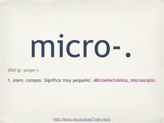 micro-.(Del gr. µικρο-).
!
1. elem. compos. Significa 'muy pequeño'. Microelectrónica, microscopio.
http://lema.rae.es/dra...