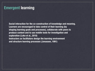 Social interaction for the co-construction of knowledge and meaning.
Learners are encouraged to take control of their learning (by
shaping learning goals and processes), collaborate with peers to
produce content and to use mobile tools for investigation and
exploration (Loke et al., 2010)
Instructors as facilitators design the learning environment
and structure learning processes (Jonassen, 1991)
Emergent learning
 