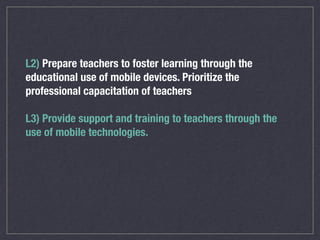 L2) Prepare teachers to foster learning through the
educational use of mobile devices. Prioritize the
professional capacitation of teachers
L3) Provide support and training to teachers through the
use of mobile technologies.
 
