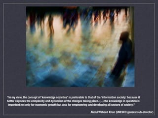 “In my view, the concept of ‘knowledge societies’ is preferable to that of the ‘information society’ because it
better captures the complexity and dynamism of the changes taking place. (...) the knowledge in question is
important not only for economic growth but also for empowering and developing all sectors of society.”
Abdul Waheed Khan (UNESCO general sub-director)
 