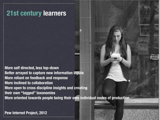 21st century learners
More self directed, less top-down
Better arrayed to capture new information inputs
More reliant on feedback and response
More inclined to collaboration
More open to cross discipline insights and creating
their own “tagged” taxonomies
More oriented towards people being their own individual nodes of production
Pew Internet Project, 2012
 