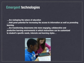 Emergent technologies
…Are reshaping the nature of education
…Hold great potential for increasing the access to information as well as promoting
learning.
…Are transforming classrooms into more engaging, collaborative and
productive learning environments in which instructions can be customized
to student’s speciﬁc needs, interests and learning styles…
 