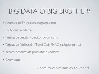 BIG DATA O BIG BROTHER?
• Anuncios enTV y contraprogramaciones
• Publicidad en Internet
• Tarjetas de credito y creditos de consumo
• Tarjetas de ﬁdelización (Travel Club, FNAC, cualquier otra ...)
• Recomendadores de productos a comprar
• Churn rates
... pero mucho menos en educación!
 