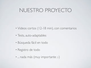NUESTRO PROYECTO
• Videos cortos (12-18 min), con comentarios
• Tests, auto-adaptables
• Búsqueda fácil en todo
• Registro de todo
• ... nada más (muy importante ;-)
 