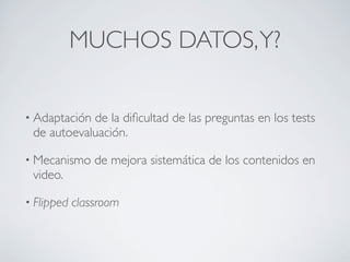 MUCHOS DATOS,Y?
• Adaptación de la diﬁcultad de las preguntas en los tests
de autoevaluación.
• Mecanismo de mejora sistemática de los contenidos en
video.
• Flipped classroom
 