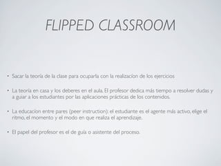 FLIPPED CLASSROOM
• Sacar la teoría de la clase para ocuparla con la realizacíon de los ejercicios
• La teoría en casa y los deberes en el aula. El profesor dedica más tiempo a resolver dudas y
a guiar a los estudiantes por las aplicaciones prácticas de los contenidos.
• La educacíon entre pares (peer instruction): el estudiante es el agente más activo, elige el
ritmo, el momento y el modo en que realiza el aprendizaje.
• El papel del profesor es el de guía o asistente del proceso.
 