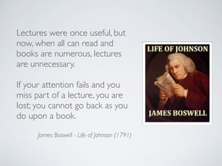 Lectures were once useful, but
now, when all can read and
books are numerous, lectures
are unnecessary.
If your attention fails and you
miss part of a lecture, you are
lost; you cannot go back as you
do upon a book.
James Boswell - Life of Johnson (1791)