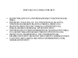 ZERTARA ETA ZERGATIK IKT? KOMUNIKAZIO ETA INFORMAZIOZKO TEKNOLOGIAK DIRA HELBURU NAGUSIA: EZ  DA TEKNOLOGIA IKASTEA TEKNOLOGIAREKIN IKASTEA ORDEA, BIDEA DA. IKASTOLAREN INGURU FISKOA GAINDITZEN DA, ESKOLARAREN HORMAK APURTZEN DITU. INFORMAZIO ITURRI DESBERDINAK MANEIATZEN DIRA ETA KOMUNIKAZIOARAKO TRESNA POTENTEA DA. HIZKUNTZA DESBERDINA ( ERA DESBERDINAK)  ERABILTZEN DITU IKASTEN ARI GARENA ADIERAZTEKO. LANTZEN ARI GARENA IKUSPEGI DESBERDINETATIK ADIERAZTEN DITU 