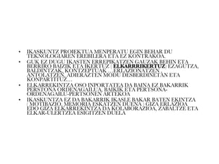 IKASKUNTZ PROIEKTUA MENPERATU EGIN BEHAR DU TEKNOLOGIAREN EREBILERA ETA EZ KONTRAKOA. GUK EZ DUGU IKASTEN ERREPIKATZEN GAUZAK BEHIN ETA BERRIRO BAIZIK ETA IKERTUZ (  ELKARRRIKERTUZ ) EZAGUTZA, BALDINTZAK, KONTZEPTUAK …ERLAZIONATZEN , ANTOLATZEN, ADIERAZTEN MODU DESBERDINETAN ETA KONPARTITUZ… ELKARREKINTZA OSO INPORTATEA DA BAINA EZ BAKARRIK PERSTONA ORDENAGAILUA, BAIKIK ETA PERTSONA-ORDENAGAILU-PERTSONEN ARTEKOA IKASKUNTZA EZ DA BAKARRIK IKASLE BAKAR BATEN EKINTZA ( MOTIBAZIO, MEMORIA ESKATZEN DUENA ) GIZA ERLAZIOA EDO GIZA ELKARREKINTZA DA KOLABORAZIOA, ZABALTZE ETA ELKAR-ULERTZEA ESIGITZEN DUELA  