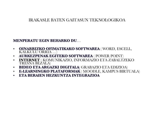 IRAKASLE BATEN GAITASUN TEKNOLOGIKOA  MENPERATU EGIN BEHARKO DU … OINARRIZKO OFIMATIKAKO SOFTWAREA  ( WORD, ESCELL, KALKULU ORRIA …)  AURKEZPENAK EGITEKO SOFTWAREA  ( POWER  POINT) INTERNET  ( KOMUNIKAZIO, INFORMAZIO ETA ZABALTZEKO TRESNA BEZALA) BIDEO ETA ARGAZKI DIGITALA ( GRABAZIO ETA EDIZIOA) E-LEARNINGKO PLATAFORMAK  ( MOODLE, KAMPUS BIRTUALA) ETA BERAIEN HEZKUNTZA INTEGRAZIOA   