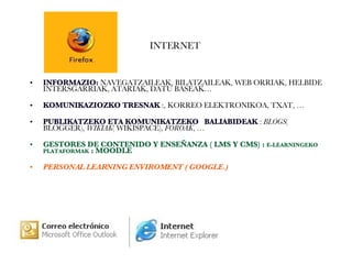 INTERNET  INFORMAZIO:   NAVEGATZAILEAK,   BILATZAILEAK,   WEB ORRIAK, HELBIDE INTERSGARRIAK, ATARIAK, DATU BASEAK… KOMUNIKAZIOZKO TRESNAK  :, KORREO ELEKTRONIKOA, TXAT, … PUBLIKATZEKO ETA KOMUNIKATZEKO  BALIABIDEAK  :  BLOGS ( BLOGGER),  WIKIAK ( WIKISPACE),  FOROAK , … GESTORES DE CONTENIDO Y ENSEÑANZA ( LMS Y CMS) :  E-LEARNINGEKO PLATAFORMAK  : MOODLE PERSONAL LEARNING ENVIROMENT ( GOOGLE.) 
