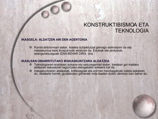 KONSTRUKTIBISMOA ETA TEKNOLOGIA IKASGELA: ALDATZEN ARI DEN AGERTOKIA Konstruktibismoari esker, ikaslea subjektutzat gehiago estimatzen da eta irakaskuntza bere ikuspuntutik abiatzen da. Edukiak eta jarduerak, esanguratsuagoak IZAN BEHAR DIRA  dira. IKASLEAN OINARRITUTAKO IRAKASKUNTZARA ALDATZEA Teknologiaren erabilpen azkarra eta eskuragarriari esker, ikasleari goi mailako abileziak eskuratzen laguntzeko etengabeko eskaera bat da. Irakaskuntzaren aldaketak, kritikoagoak eta sormen handiagokoak izatea eskatzen du. Aldaketa horrek, gizabanako gehienek nola ikasten duten ulertzea izan behar du. 