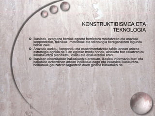 KONSTRUKTIBISMOA ETA TEKNOLOGIA Ikasleek, ezagutza berriak egoera berrietara moldatzeko eta arazoak konpontzeko, teknikak, metodoak eta teknologia bereganatzen lagundu behar zaie. Arazoak aurkitu, konpondu eta esperimentatzeko talde lanean aritzea estrategia egokia da. Lan egiteko modu honek, aldaketa bat eskatzen du irakaskuntza planifikatu, osatu eta ebaluatzeko eran. Ikaslean oinarritutako irakaskuntza ereduan, ikaslea informazio iturri eta baliabide ezberdinen artean inplikatua dago eta irakaslea ikaskuntza- helburuak gauzatzen laguntzen duen gidaria bilakatuko da.  