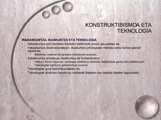 KONSTRUKTIBISMOA ETA TEKNOLOGIA IRAKASKUNTZA, IKASKUNTZA ETA TEKNOLOGIA Irakaskuntza edo heziketa ikasteko baldintzak propio gauzatzea da. Irakaskuntza diseinatzerakoan, ikaskuntza printzipioak moldatu esku-hartze planari egokituta. Baliabide, material eta jarduera didaktikoak aukeratu  Irakaskuntza prozesuan ikaskuntza da funtsezkoena Helburu honen inguruan, estrategia didaktikoa diseinatu, baliabideak garatu eta praktikan jarri Teknologiari eginkizun garrantzitsua zuzendu Teknologiak gure bizimodua aldatu du Teknologiak ahalmen handia du norberak ikasteko eta besteei ikasten laguntzeko. 