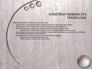 KONSTRUKTIBISMOA ETA TEKNOLOGIA IRAKASKUNTZAREN TEORIAK ETA TEKNOLOGIA Ikaskuntzaren teoriak gizabanakoak ezagutza berriak nola eskuratzen dituen azaldu Ikaskuntzari buruzko azterketak kontuan izan irakaslea eta baita ikaslea ere Ikaskuntza kontzeptu zabala, ingurunearekiko elkarreraginaren ondorioz sortu. Esperientzia batek gizabanakoaren ezagutzan edo jarreran nolabaiteko aldaketa iraunkorra sorrarazi Ikaskuntzaren azterketaren onurak hezkuntzan: eraginkortasuna areagotzea, eraginkortasuna indartzea eta heziketaren erakargarritasuna handitzea Teknologia modu adierazgarri eta kritikoan erabil daiteke ikasgelan Irakatsi eta ikasteko informatika programak sortzea Hauekin ikasgelan praktikak egin eta jarduerak garatu. 