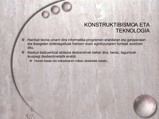 KONSTRUKTIBISMOA ETA TEKNOLOGIA Hainbat teoria oinarri dira informatika-programen erabileran eta garapenean eta ikasgelen ordenagailuak hartzen duen eginkizunaren funtsak ezartzen ditu. Ikastun batzuentzat abilezia desberdinak behar dira, beraz, laguntzak ikuspegi desberdinetatik erabili.  Honek ikasle eta irakaslearen rolean aldaketak eskatu. 