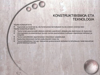 KONSTRUKTIBISMOA ETA TEKNOLOGIA TEORIA KONDUKTISTA Inguruneak aurrekari bat du, eta horrek jarrera bat bultzatzen du eta ondoren ondorioa dator. TEORIA KONSTRUKTIBISTA Teoria honek esperientziatik abiatuta eraikitako esanahiaren aldaketa gisa deskribatzen du ikaskuntza. Informazioaren prozesamenduari buruzko teoriak esperientziaren irudikapen objektibotzat definitzen du ezagutza. Teoria kostruktibistak, esperientziaren interpretazio subjektibotzat. Ikaskuntza interpretazio berrien eraikuntzarekin lotzen da. Teoria kostruktibisten barruan, batzuentzat gizabanakoaren jarduerak du lehentasuna, beste batzuentzat gizarte-testuinguruarenak . 