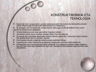 KONSTRUKTIBISMOA ETA TEKNOLOGIA Ikastunak duen ezagutzaren, gizarte testuinguruaren eta konpondu beharreko arazoen arteko elkarreragin konplexuak baldintzatzen du ikaskuntza. Bi ezaugarri dira funtsezkoak, ikaskuntzaren testuingurua eta lankidetza hain zuzen. GIZARTE-KONSTRUKTIBISMOA Gizarte-testuinguruak zuen garrantzia Vygosky-rentzat. Garatzeko behar dituen tresnak ematen dizkio haurrari kulturak. Gurasoak eta irakasleak aipatutako kultura tresnen gidari dira, hizkuntza, kultur-historia eta gizarte-testuingurua barnean hartuta. Informazioa biltzeko baliabide elektronikoak erabiltzen ditugu. Vygotsky-ren ustez ikaskuntza gizartearen eraginpeko jarduera dela esaten du. Pentsatzeko eta arazoak konpontzeko abileziak hiru kategoria hauetan sailka daitezke: haurrak bere kasa egin dezakeena, egin ezin dezakeena eta besteen laguntzarekin egin dezakeena. 