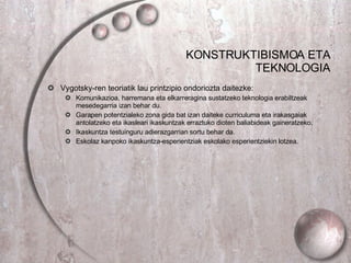 KONSTRUKTIBISMOA ETA TEKNOLOGIA Vygotsky-ren teoriatik lau printzipio ondoriozta daitezke: Komunikazioa, harremana eta elkarreragina sustatzeko teknologia erabiltzeak mesedegarria izan behar du. Garapen potentzialeko zona gida bat izan daiteke curriculuma eta irakasgaiak antolatzeko eta ikasleari ikaskuntzak erraztuko dioten baliabideak gaineratzeko. Ikaskuntza testuinguru adierazgarrian sortu behar da. Eskolaz kanpoko ikaskuntza-esperientziak eskolako esperientziekin lotzea.  