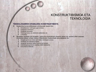 KONSTRUKTIBISMOA ETA TEKNOLOGIA TEKNOLOGIAREN ERABILERA KONSTRUKTIBISTA Ikaskuntza konstruktibistaren printzipioak hauek dira: Errealitatearen irudikapen ugari ematea Ezagutzan oinarritzea Zereginak aurkeztea Testuinguruaren eta edukiaren araberakoa da Lankidetza Benetako heziketa bat emateko, hezkuntza lankidetzan oinarritu behar da, sortzen diren arazoen irtenbidea kideen artean bilatuz..Elkarlaneko ikaskuntzak zera eskatzen du: ikasgaia gainerako kideei erakusteko estrategiak sortzea antolatuta eta bideratuta egotea zereginak banatzea helburu komun bat lortzeko metodologia egonkorra, luzaroan erabil daitekeena komunikazio abileziak 