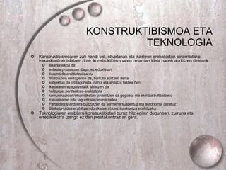 KONSTRUKTIBISMOA ETA TEKNOLOGIA Konstruktibismoaren zati handi bat, elkarlanak eta ikasleen erabakietan oinarritutako irakaskuntzak islatzen dute, konstruktibismoaren oinarrian ideia hauek aurkitzen direlarik: elkarlanekoa da enfasia prozesuan dago, ez edukietan ikusmolde eraldatzailea du motibazioa endogenoa da, barrutik sortzen dena subjektua da protagonista, nahiz eta ardatza taldea den ikaslearen ezagutzetatik abiatzen da helburua: pentsatzea-eraldatzea  komunikazioan/elkarrizketan oinarritzen da gogoeta eta ekintza bultzatzeko Irakaslearen rola laguntzaile/animatzailea Partaidetza/jarduera bultzatzen da sormena suspertuz eta autonomia garatuz Bilaketa-bidea erabiltzen du akatsen bidez ikaskuntza eraikitzeko. Teknologiaren erabilera konstruktibistari buruz hitz egiten dugunean, zurruna eta errepikakorra izango ez den prestakuntzaz ari gara. 