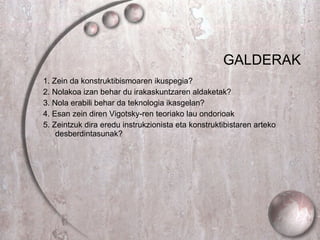 GALDERAK 1.  Zein da konstruktibismoaren ikuspegia? 2. Nolakoa izan behar du irakaskuntzaren aldaketak? 3. Nola erabili behar da teknologia ikasgelan? 4.  Esan zein diren Vigotsky-ren teoriako lau ondorioak   5.  Zeintzuk dira eredu instrukzionista eta konstruktibistaren arteko desberdintasunak?  