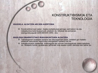 KONSTRUKTIBISMOA ETA TEKNOLOGIA IKASGELA: ALDATZEN ARI DEN AGERTOKIA Konstruktibismoari esker, ikaslea subjektutzat gehiago estimatzen da eta irakaskuntza bere ikuspuntutik abiatzen da. Edukiak eta jarduerak, esanguratsuagoak IZAN BEHAR DIRA  dira. IKASLEAN OINARRITUTAKO IRAKASKUNTZARA ALDATZEA Teknologiaren erabilpen azkarra eta eskuragarriari esker, ikasleari goi mailako abileziak eskuratzen laguntzeko etengabeko eskaera bat da. Irakaskuntzaren aldaketak, kritikoagoak eta sormen handiagokoak izatea eskatzen du. Aldaketa horrek, gizabanako gehienek nola ikasten duten ulertzea izan behar du. 