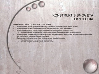 KONSTRUKTIBISMOA ETA TEKNOLOGIA IRAKASKUNTZAREN TEORIAK ETA TEKNOLOGIA Ikaskuntzaren teoriak gizabanakoak ezagutza berriak nola eskuratzen dituen azaldu Ikaskuntzari buruzko azterketak kontuan izan irakaslea eta baita ikaslea ere Ikaskuntza kontzeptu zabala, ingurunearekiko elkarreraginaren ondorioz sortu. Esperientzia batek gizabanakoaren ezagutzan edo jarreran nolabaiteko aldaketa iraunkorra sorrarazi Ikaskuntzaren azterketaren onurak hezkuntzan: eraginkortasuna areagotzea, eraginkortasuna indartzea eta heziketaren erakargarritasuna handitzea Teknologia modu adierazgarri eta kritikoan erabil daiteke ikasgelan Irakatsi eta ikasteko informatika programak sortzea Hauekin ikasgelan praktikak egin eta jarduerak garatu. 