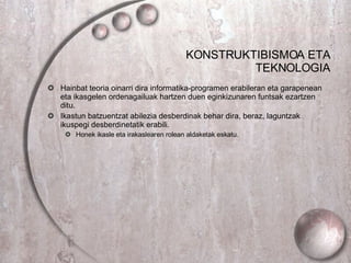 KONSTRUKTIBISMOA ETA TEKNOLOGIA Hainbat teoria oinarri dira informatika-programen erabileran eta garapenean eta ikasgelen ordenagailuak hartzen duen eginkizunaren funtsak ezartzen ditu. Ikastun batzuentzat abilezia desberdinak behar dira, beraz, laguntzak ikuspegi desberdinetatik erabili.  Honek ikasle eta irakaslearen rolean aldaketak eskatu. 