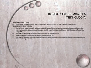 KONSTRUKTIBISMOA ETA TEKNOLOGIA TEORIA KONDUKTISTA Inguruneak aurrekari bat du, eta horrek jarrera bat bultzatzen du eta ondoren ondorioa dator. TEORIA KONSTRUKTIBISTA Teoria honek esperientziatik abiatuta eraikitako esanahiaren aldaketa gisa deskribatzen du ikaskuntza. Informazioaren prozesamenduari buruzko teoriak esperientziaren irudikapen objektibotzat definitzen du ezagutza. Teoria kostruktibistak, esperientziaren interpretazio subjektibotzat. Ikaskuntza interpretazio berrien eraikuntzarekin lotzen da. Teoria kostruktibisten barruan, batzuentzat gizabanakoaren jarduerak du lehentasuna, beste batzuentzat gizarte-testuinguruarenak . 