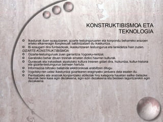 KONSTRUKTIBISMOA ETA TEKNOLOGIA Ikastunak duen ezagutzaren, gizarte testuinguruaren eta konpondu beharreko arazoen arteko elkarreragin konplexuak baldintzatzen du ikaskuntza. Bi ezaugarri dira funtsezkoak, ikaskuntzaren testuingurua eta lankidetza hain zuzen. GIZARTE-KONSTRUKTIBISMOA Gizarte-testuinguruak zuen garrantzia Vygosky-rentzat. Garatzeko behar dituen tresnak ematen dizkio haurrari kulturak. Gurasoak eta irakasleak aipatutako kultura tresnen gidari dira, hizkuntza, kultur-historia eta gizarte-testuingurua barnean hartuta. Informazioa biltzeko baliabide elektronikoak erabiltzen ditugu. Vygotsky-ren ustez ikaskuntza gizartearen eraginpeko jarduera dela esaten du. Pentsatzeko eta arazoak konpontzeko abileziak hiru kategoria hauetan sailka daitezke: haurrak bere kasa egin dezakeena, egin ezin dezakeena eta besteen laguntzarekin egin dezakeena. 
